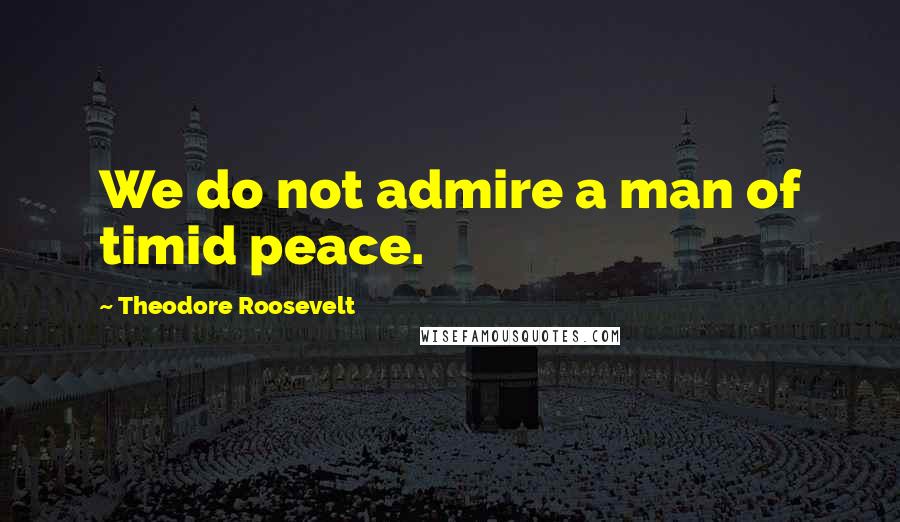 Theodore Roosevelt Quotes: We do not admire a man of timid peace.