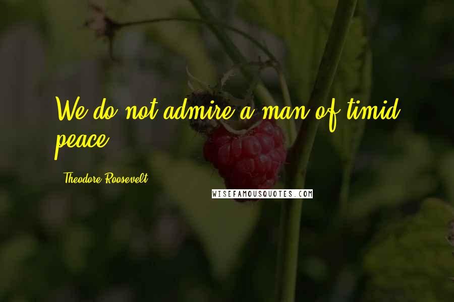 Theodore Roosevelt Quotes: We do not admire a man of timid peace.