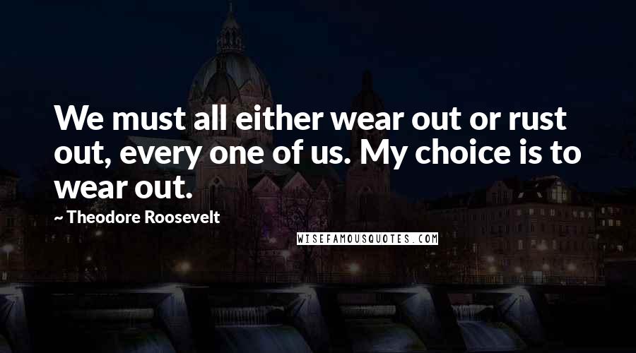Theodore Roosevelt Quotes: We must all either wear out or rust out, every one of us. My choice is to wear out.