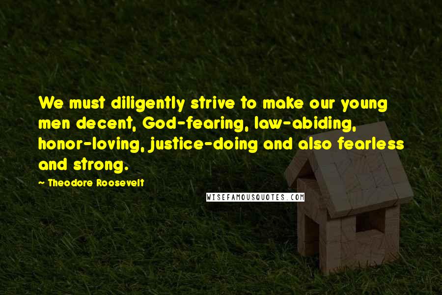 Theodore Roosevelt Quotes: We must diligently strive to make our young men decent, God-fearing, law-abiding, honor-loving, justice-doing and also fearless and strong.