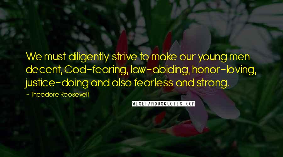 Theodore Roosevelt Quotes: We must diligently strive to make our young men decent, God-fearing, law-abiding, honor-loving, justice-doing and also fearless and strong.