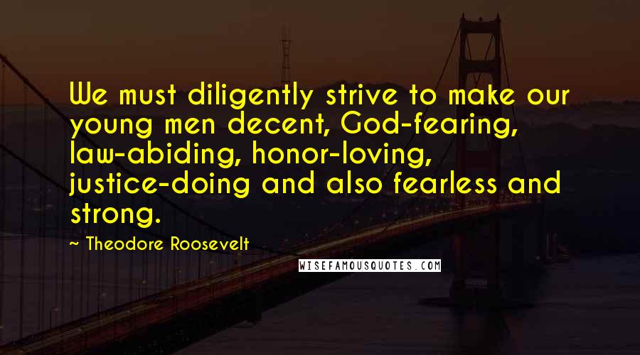 Theodore Roosevelt Quotes: We must diligently strive to make our young men decent, God-fearing, law-abiding, honor-loving, justice-doing and also fearless and strong.