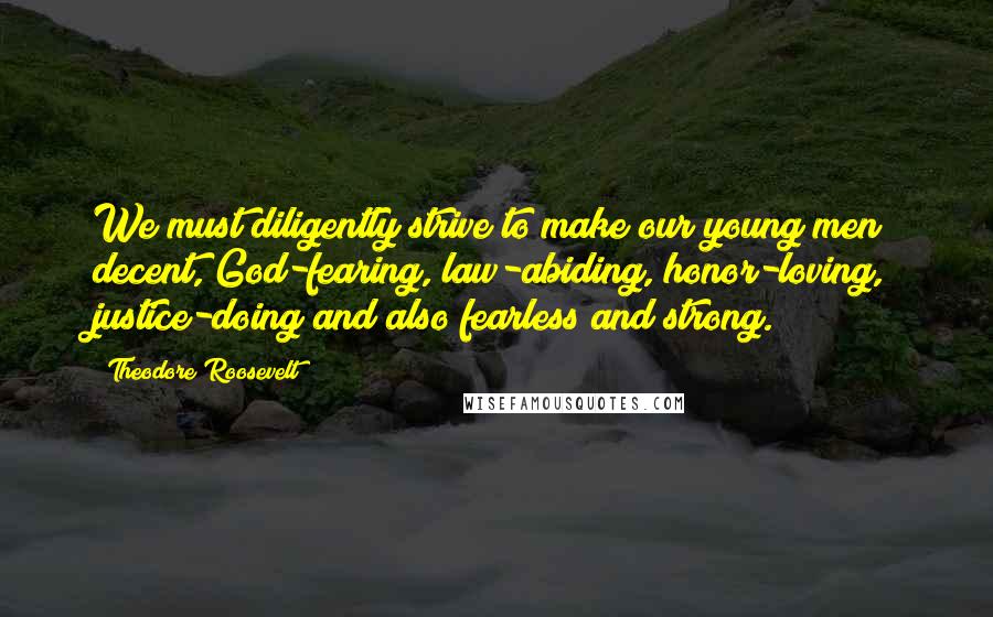 Theodore Roosevelt Quotes: We must diligently strive to make our young men decent, God-fearing, law-abiding, honor-loving, justice-doing and also fearless and strong.