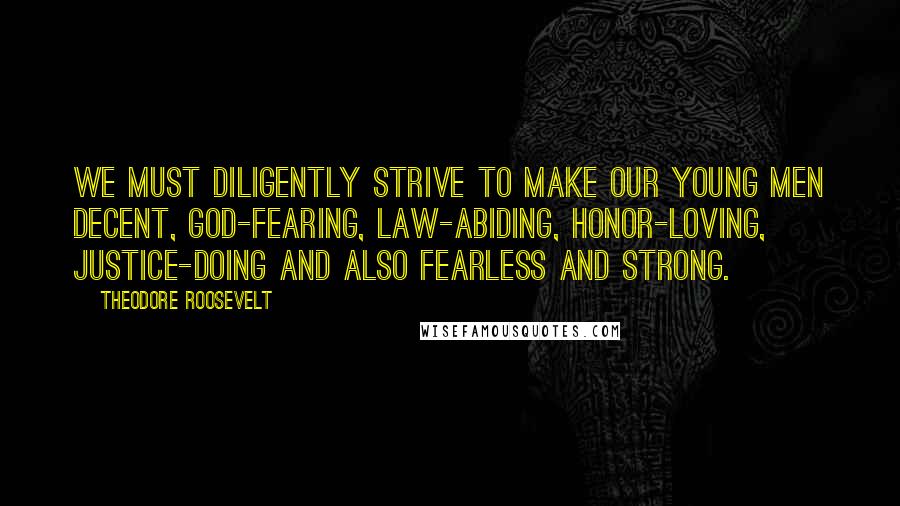 Theodore Roosevelt Quotes: We must diligently strive to make our young men decent, God-fearing, law-abiding, honor-loving, justice-doing and also fearless and strong.