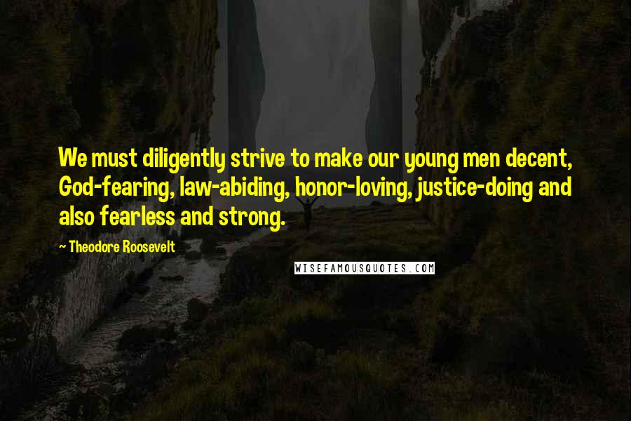 Theodore Roosevelt Quotes: We must diligently strive to make our young men decent, God-fearing, law-abiding, honor-loving, justice-doing and also fearless and strong.