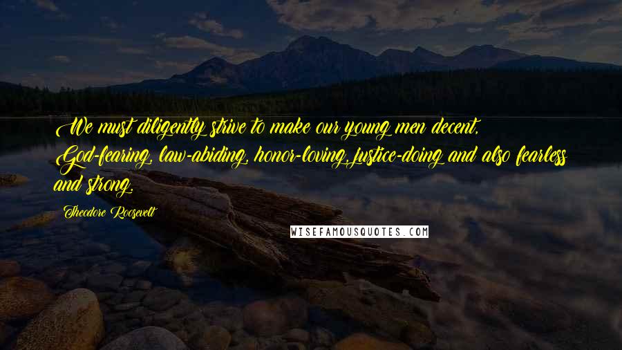 Theodore Roosevelt Quotes: We must diligently strive to make our young men decent, God-fearing, law-abiding, honor-loving, justice-doing and also fearless and strong.