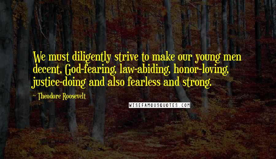 Theodore Roosevelt Quotes: We must diligently strive to make our young men decent, God-fearing, law-abiding, honor-loving, justice-doing and also fearless and strong.