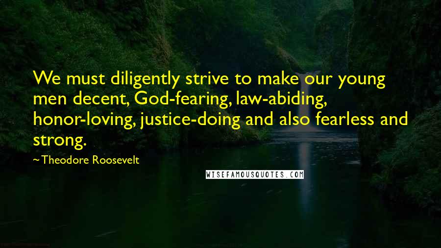 Theodore Roosevelt Quotes: We must diligently strive to make our young men decent, God-fearing, law-abiding, honor-loving, justice-doing and also fearless and strong.