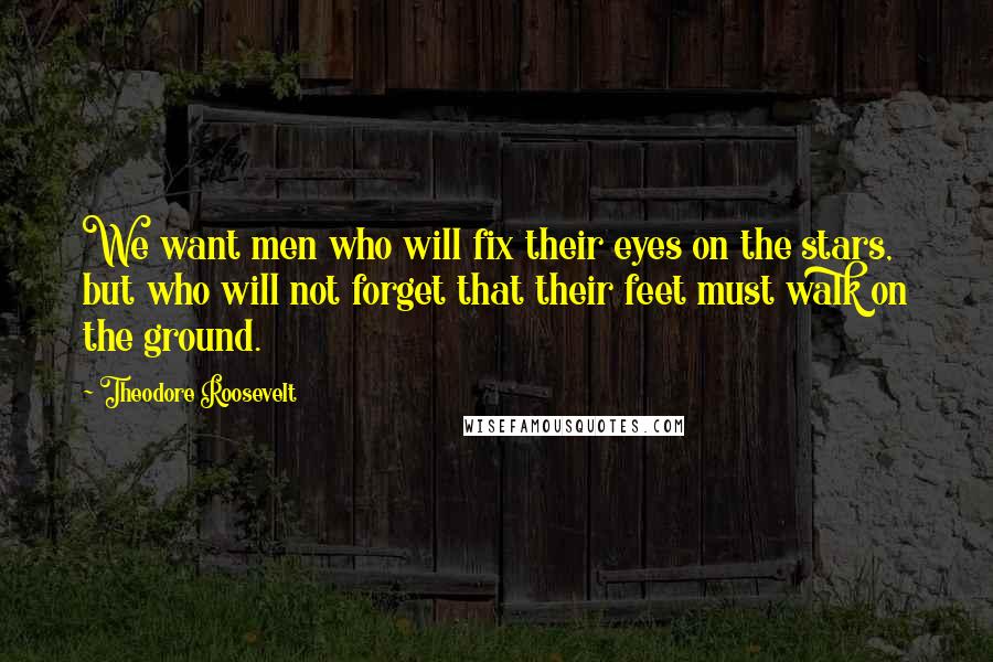 Theodore Roosevelt Quotes: We want men who will fix their eyes on the stars, but who will not forget that their feet must walk on the ground.