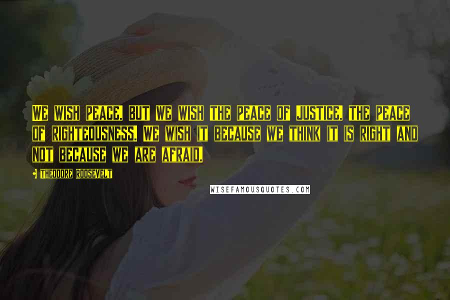 Theodore Roosevelt Quotes: We wish peace, but we wish the peace of justice, the peace of righteousness. We wish it because we think it is right and not because we are afraid.