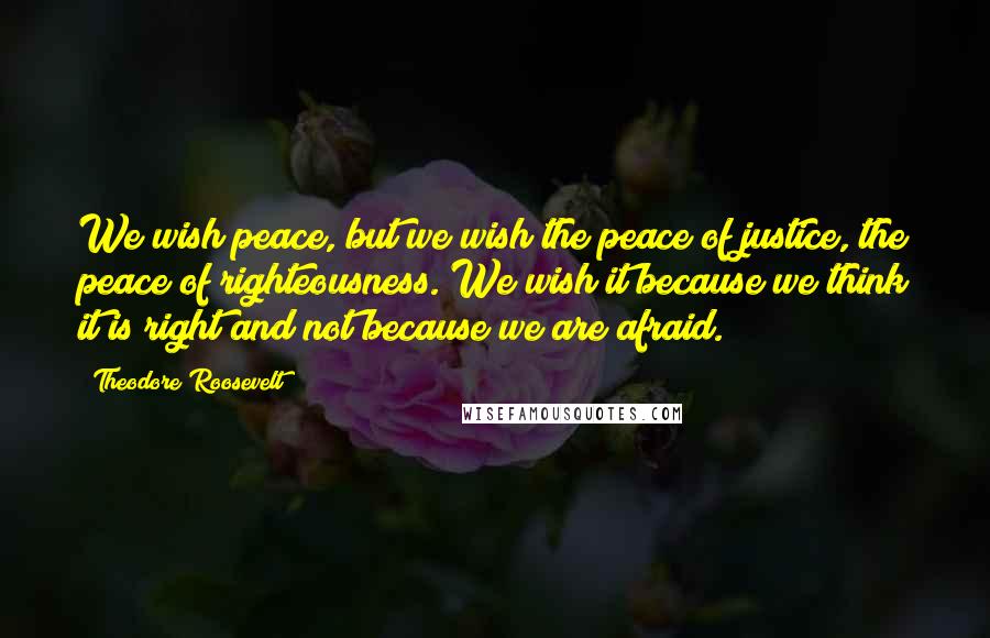 Theodore Roosevelt Quotes: We wish peace, but we wish the peace of justice, the peace of righteousness. We wish it because we think it is right and not because we are afraid.