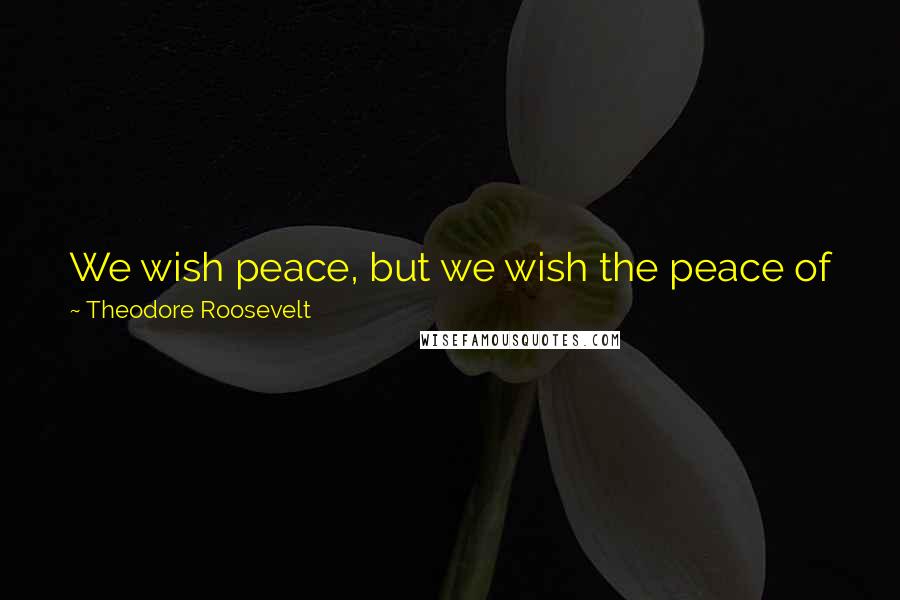 Theodore Roosevelt Quotes: We wish peace, but we wish the peace of justice, the peace of righteousness. We wish it because we think it is right and not because we are afraid.