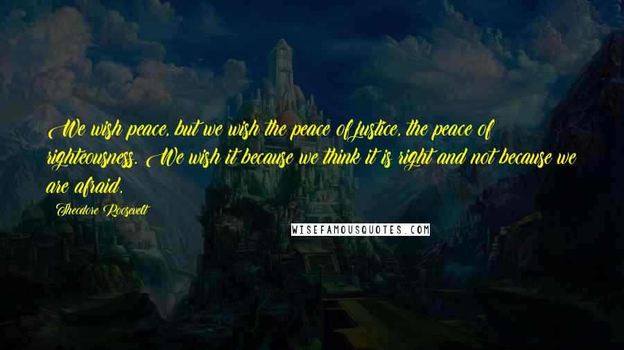 Theodore Roosevelt Quotes: We wish peace, but we wish the peace of justice, the peace of righteousness. We wish it because we think it is right and not because we are afraid.