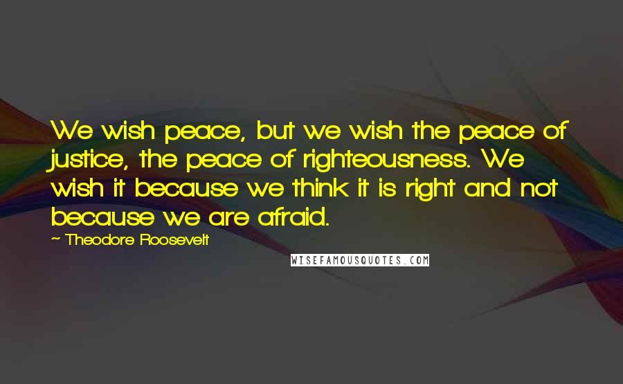 Theodore Roosevelt Quotes: We wish peace, but we wish the peace of justice, the peace of righteousness. We wish it because we think it is right and not because we are afraid.