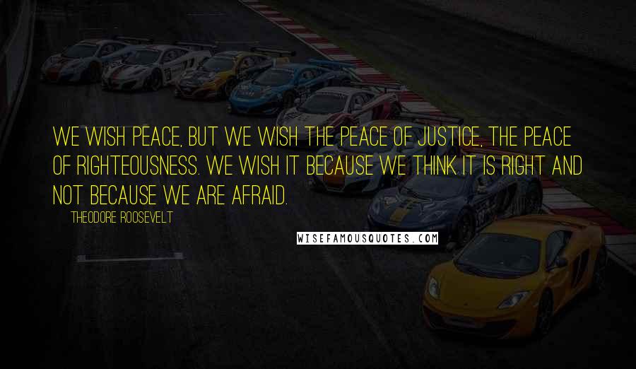 Theodore Roosevelt Quotes: We wish peace, but we wish the peace of justice, the peace of righteousness. We wish it because we think it is right and not because we are afraid.