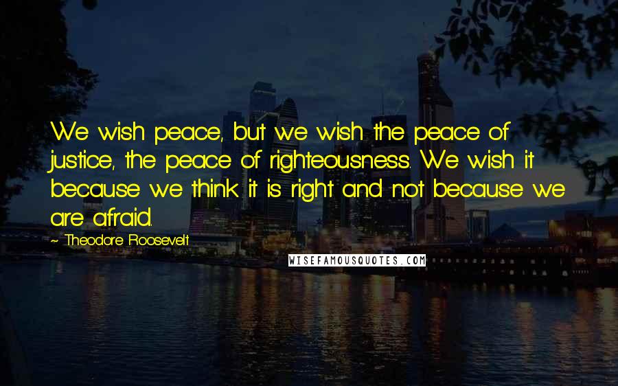 Theodore Roosevelt Quotes: We wish peace, but we wish the peace of justice, the peace of righteousness. We wish it because we think it is right and not because we are afraid.