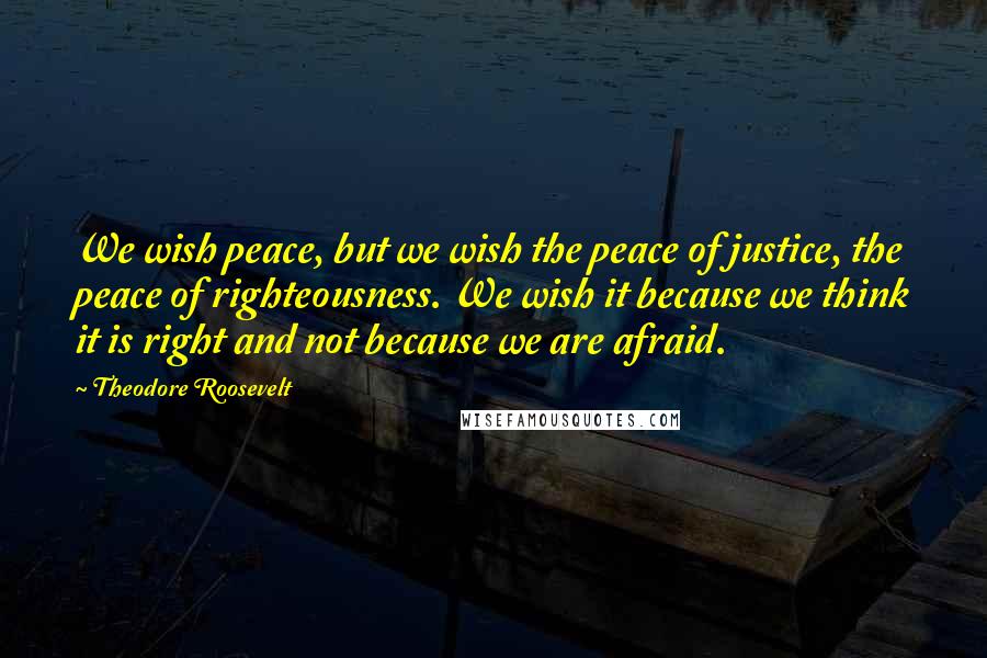 Theodore Roosevelt Quotes: We wish peace, but we wish the peace of justice, the peace of righteousness. We wish it because we think it is right and not because we are afraid.
