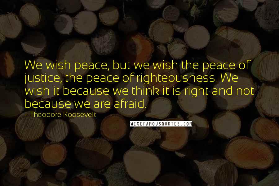 Theodore Roosevelt Quotes: We wish peace, but we wish the peace of justice, the peace of righteousness. We wish it because we think it is right and not because we are afraid.