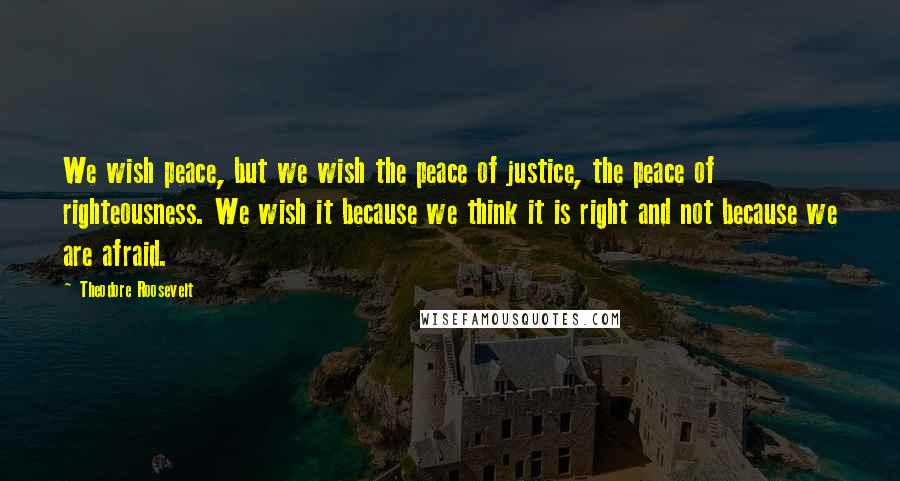 Theodore Roosevelt Quotes: We wish peace, but we wish the peace of justice, the peace of righteousness. We wish it because we think it is right and not because we are afraid.