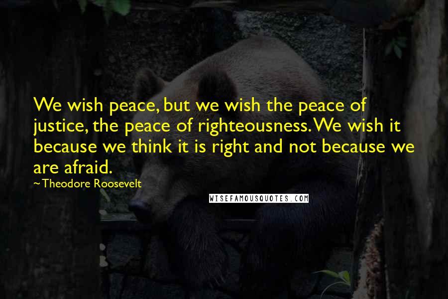 Theodore Roosevelt Quotes: We wish peace, but we wish the peace of justice, the peace of righteousness. We wish it because we think it is right and not because we are afraid.