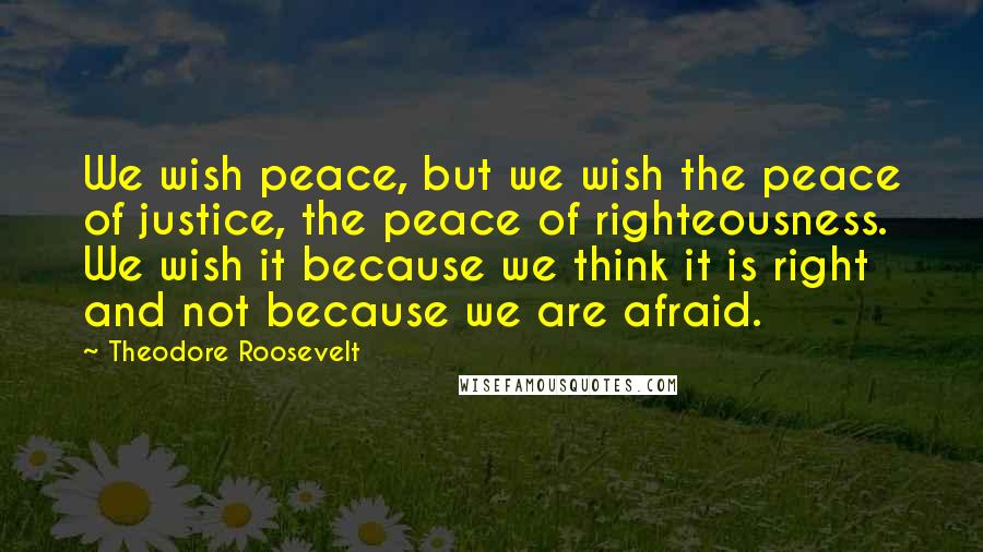 Theodore Roosevelt Quotes: We wish peace, but we wish the peace of justice, the peace of righteousness. We wish it because we think it is right and not because we are afraid.