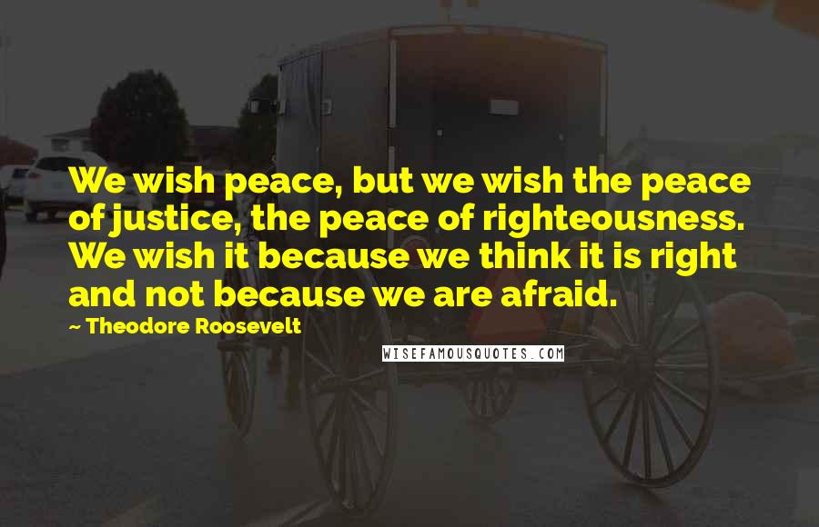 Theodore Roosevelt Quotes: We wish peace, but we wish the peace of justice, the peace of righteousness. We wish it because we think it is right and not because we are afraid.