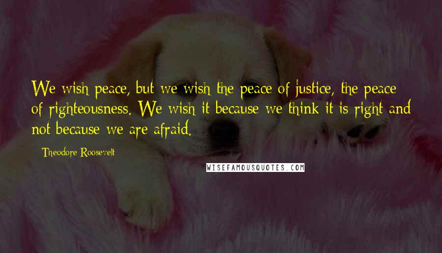 Theodore Roosevelt Quotes: We wish peace, but we wish the peace of justice, the peace of righteousness. We wish it because we think it is right and not because we are afraid.