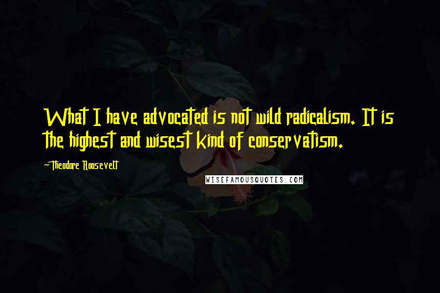 Theodore Roosevelt Quotes: What I have advocated is not wild radicalism. It is the highest and wisest kind of conservatism.