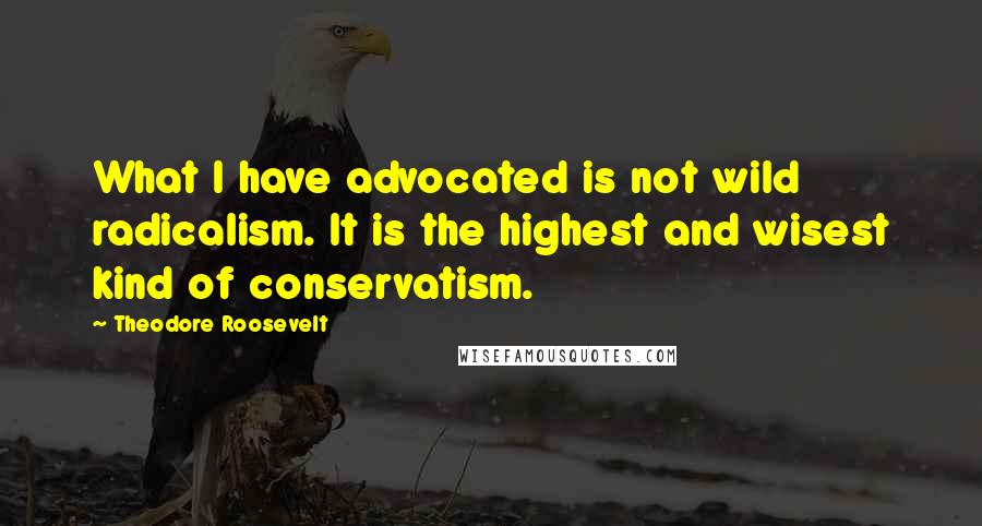 Theodore Roosevelt Quotes: What I have advocated is not wild radicalism. It is the highest and wisest kind of conservatism.