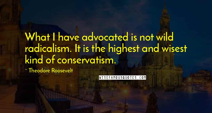Theodore Roosevelt Quotes: What I have advocated is not wild radicalism. It is the highest and wisest kind of conservatism.