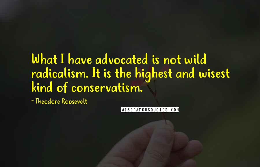 Theodore Roosevelt Quotes: What I have advocated is not wild radicalism. It is the highest and wisest kind of conservatism.