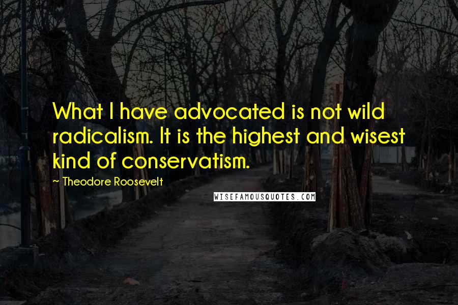 Theodore Roosevelt Quotes: What I have advocated is not wild radicalism. It is the highest and wisest kind of conservatism.