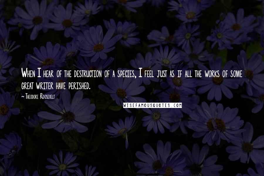 Theodore Roosevelt Quotes: When I hear of the destruction of a species, I feel just as if all the works of some great writer have perished.