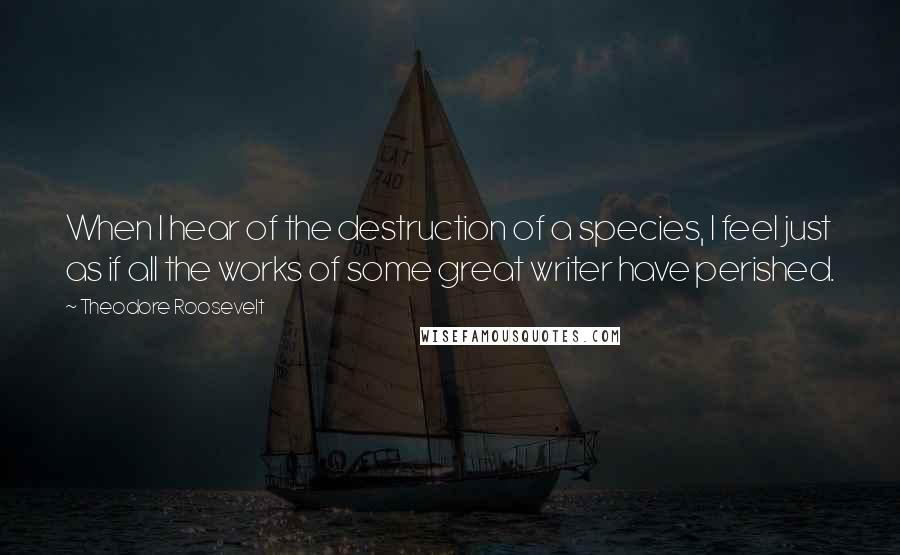 Theodore Roosevelt Quotes: When I hear of the destruction of a species, I feel just as if all the works of some great writer have perished.