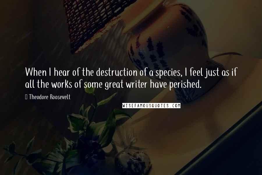 Theodore Roosevelt Quotes: When I hear of the destruction of a species, I feel just as if all the works of some great writer have perished.