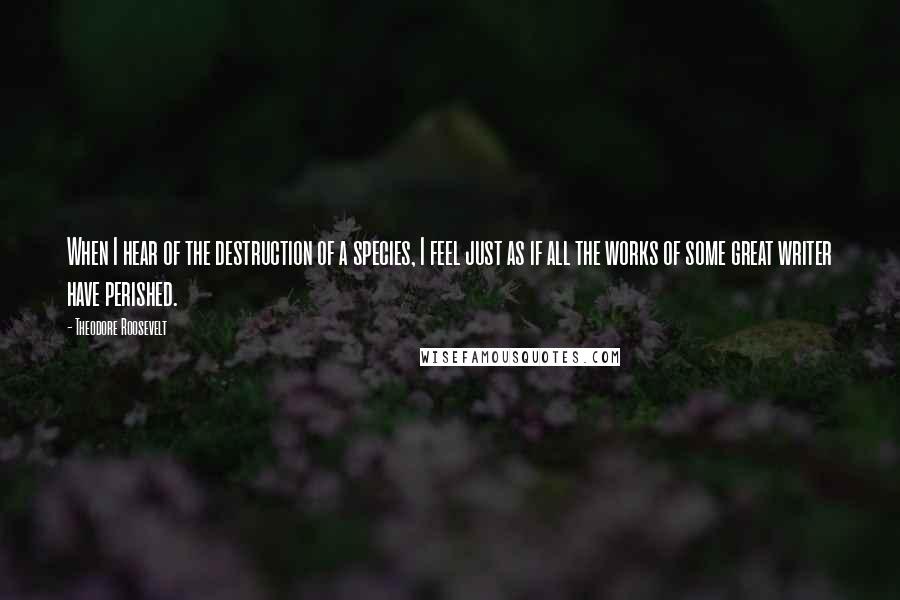 Theodore Roosevelt Quotes: When I hear of the destruction of a species, I feel just as if all the works of some great writer have perished.