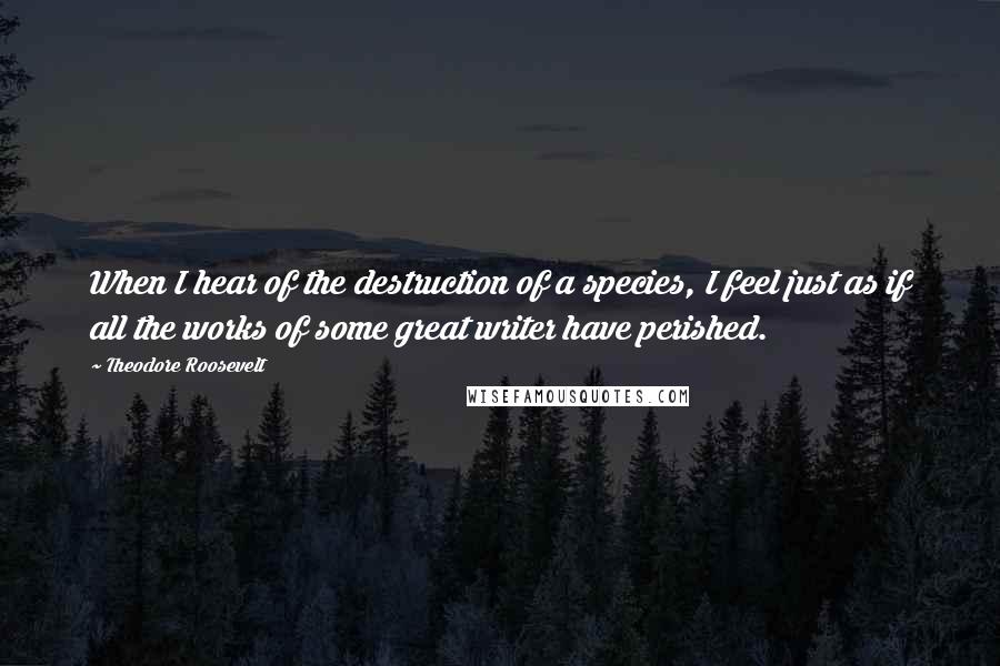 Theodore Roosevelt Quotes: When I hear of the destruction of a species, I feel just as if all the works of some great writer have perished.