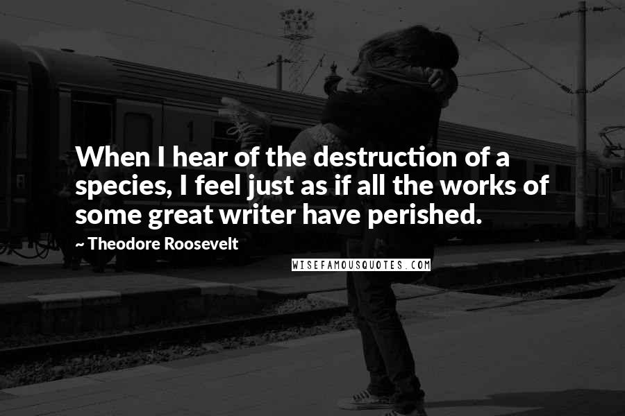 Theodore Roosevelt Quotes: When I hear of the destruction of a species, I feel just as if all the works of some great writer have perished.