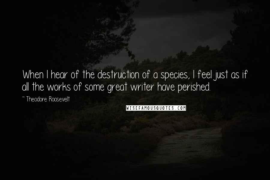 Theodore Roosevelt Quotes: When I hear of the destruction of a species, I feel just as if all the works of some great writer have perished.