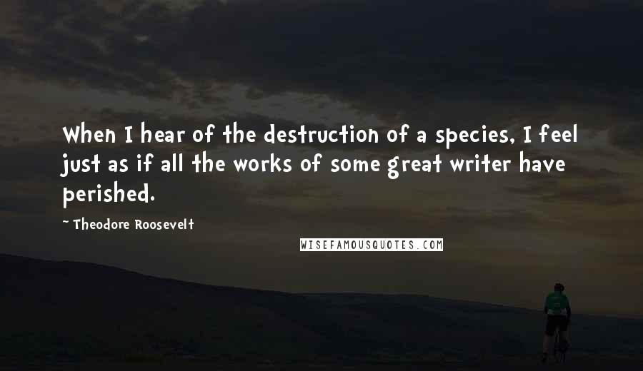 Theodore Roosevelt Quotes: When I hear of the destruction of a species, I feel just as if all the works of some great writer have perished.