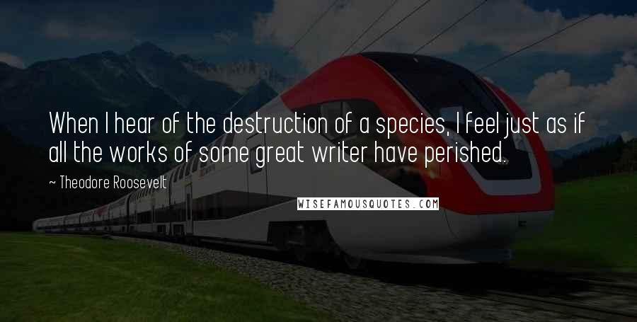 Theodore Roosevelt Quotes: When I hear of the destruction of a species, I feel just as if all the works of some great writer have perished.