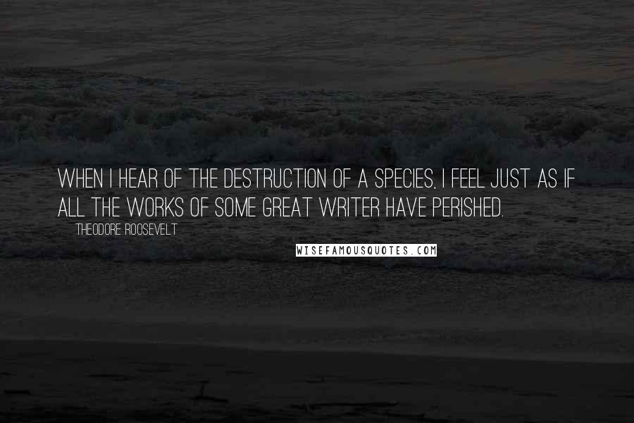 Theodore Roosevelt Quotes: When I hear of the destruction of a species, I feel just as if all the works of some great writer have perished.