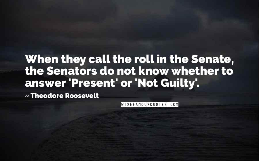 Theodore Roosevelt Quotes: When they call the roll in the Senate, the Senators do not know whether to answer 'Present' or 'Not Guilty'.