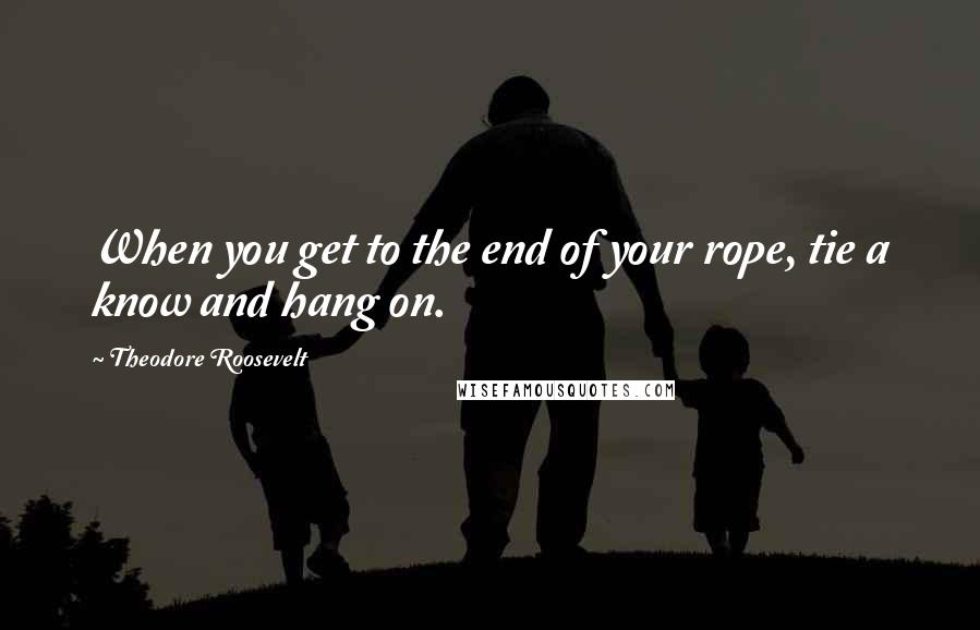 Theodore Roosevelt Quotes: When you get to the end of your rope, tie a know and hang on.