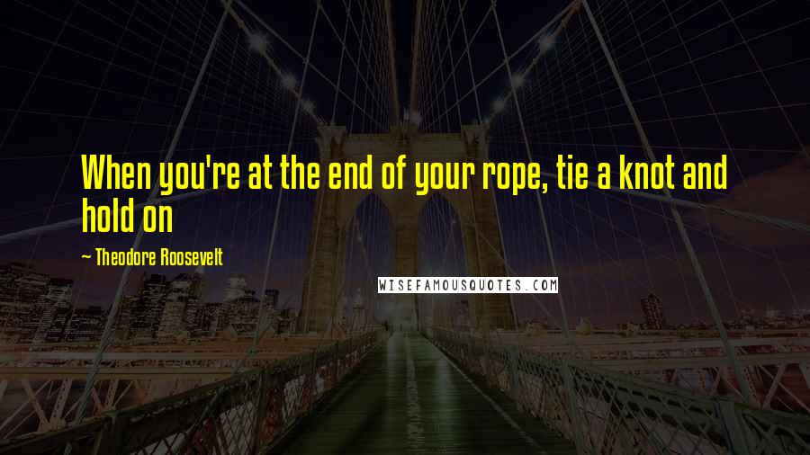 Theodore Roosevelt Quotes: When you're at the end of your rope, tie a knot and hold on