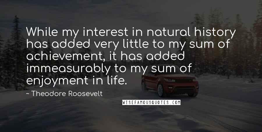 Theodore Roosevelt Quotes: While my interest in natural history has added very little to my sum of achievement, it has added immeasurably to my sum of enjoyment in life.