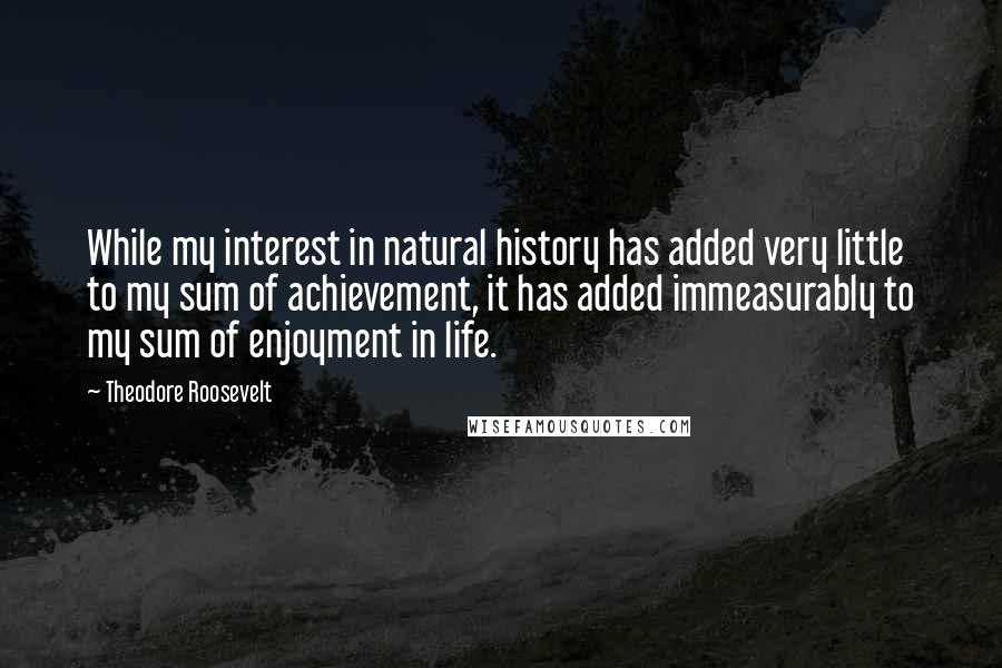 Theodore Roosevelt Quotes: While my interest in natural history has added very little to my sum of achievement, it has added immeasurably to my sum of enjoyment in life.