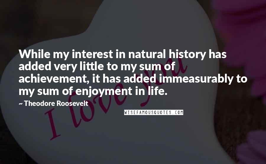 Theodore Roosevelt Quotes: While my interest in natural history has added very little to my sum of achievement, it has added immeasurably to my sum of enjoyment in life.