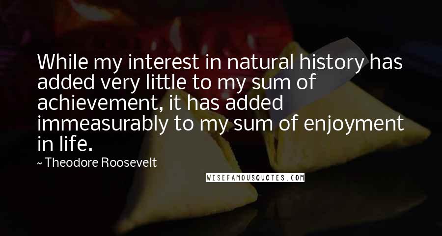 Theodore Roosevelt Quotes: While my interest in natural history has added very little to my sum of achievement, it has added immeasurably to my sum of enjoyment in life.