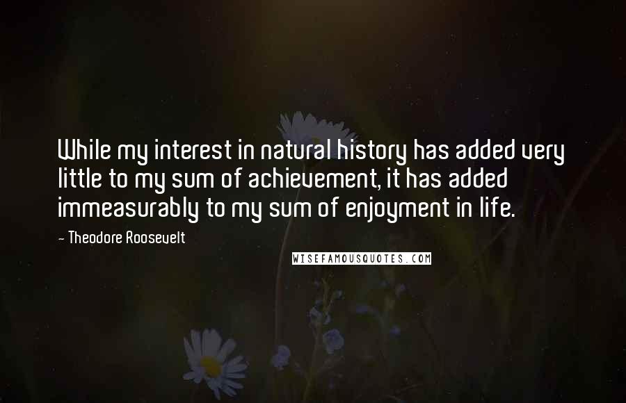 Theodore Roosevelt Quotes: While my interest in natural history has added very little to my sum of achievement, it has added immeasurably to my sum of enjoyment in life.